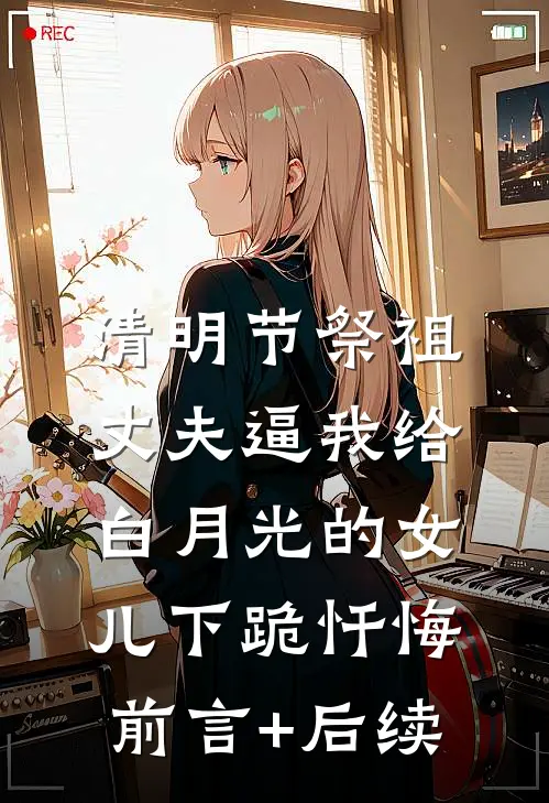 清明节祭祖，丈夫逼我给白月光的女儿下跪忏悔前言+后续