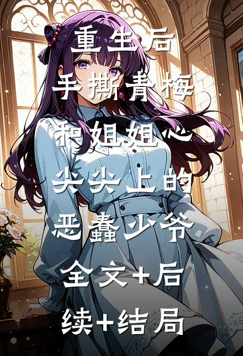 重生后，手撕青梅和姐姐心尖尖上的恶蠢少爷:全文+后续+结局