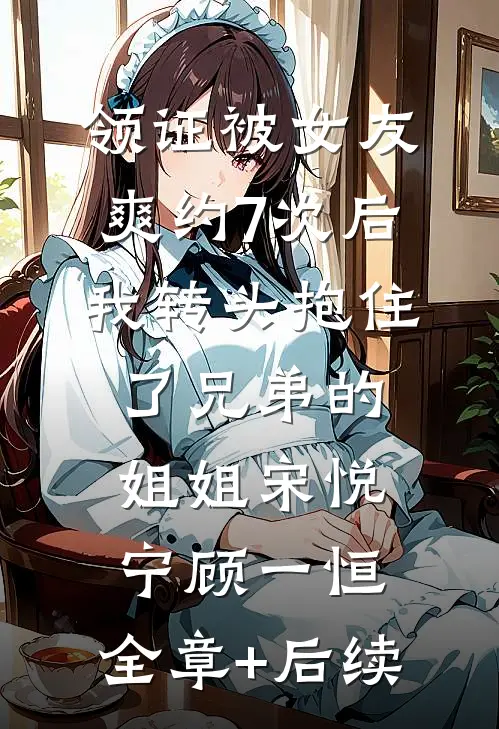 领证被女友爽约7次后，我转头抱住了兄弟的姐姐宋悦宁顾一恒:全章+后续