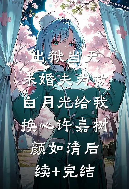 出狱当天，未婚夫为救白月光给我换心许嘉树颜如清后续+完结