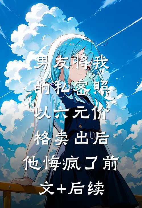 男友将我的私密照以六元价格卖出后，他悔疯了前文+后续