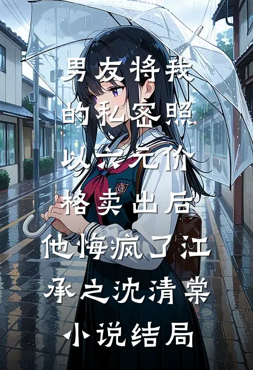 男友将我的私密照以六元价格卖出后，他悔疯了江承之沈清棠小说结局