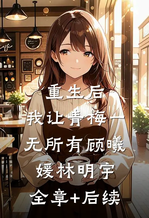 重生后，我让青梅一无所有顾曦媛林明宇:全章+后续