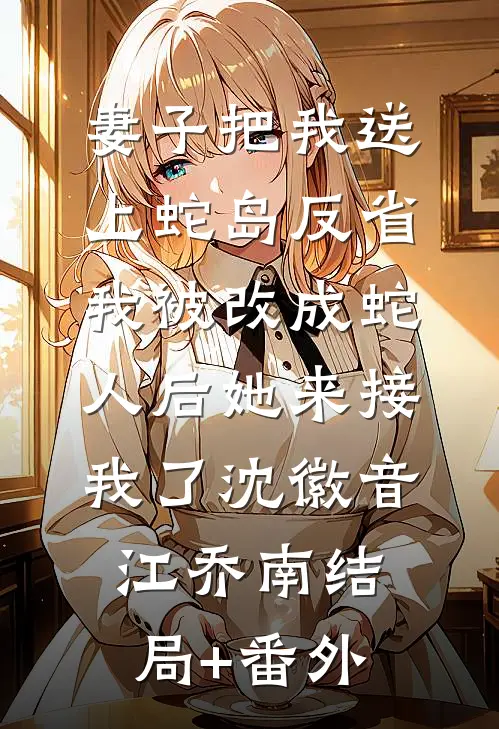 妻子把我送上蛇岛反省，我被改成蛇人后她来接我了沈徽音江乔南结局+番外