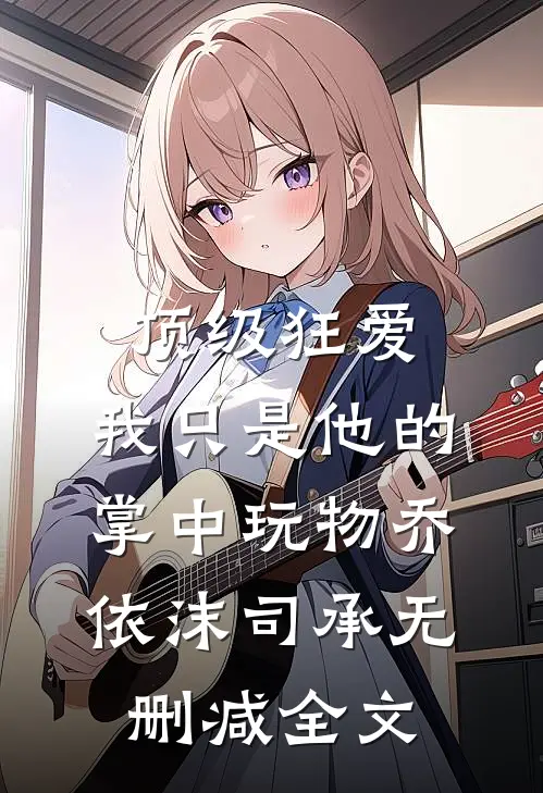 顶级狂爱：我只是他的掌中玩物乔依沫司承无删减全文