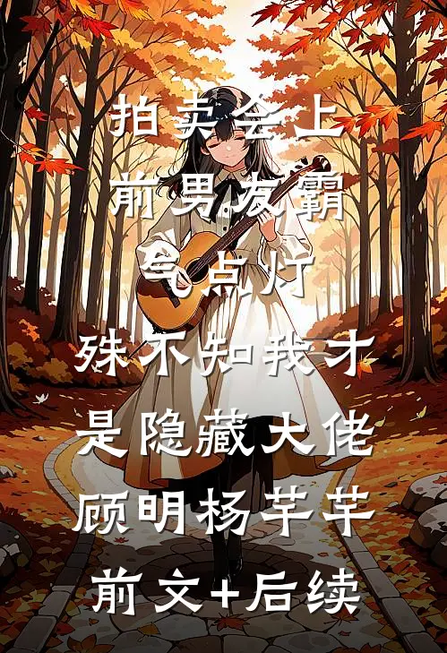 拍卖会上前男友霸气点灯，殊不知我才是隐藏大佬顾明杨芊芊:前文+后续