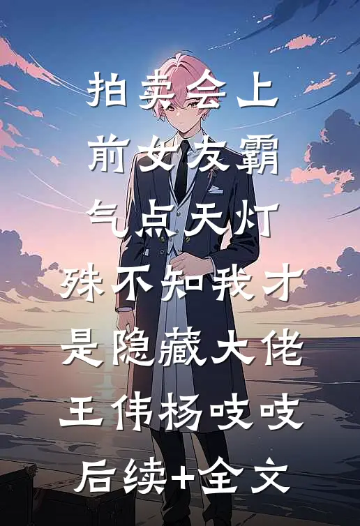 拍卖会上前女友霸气点天灯，殊不知我才是隐藏大佬王伟杨吱吱后续+全文