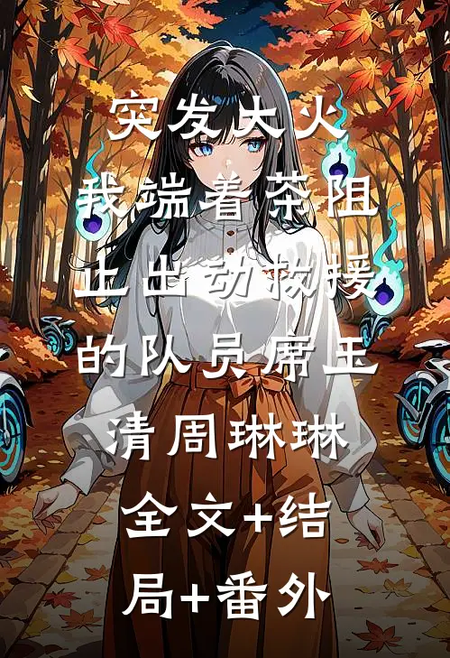 突发大火，我端着茶阻止出动救援的队员席玉清周琳琳:全文+结局+番外