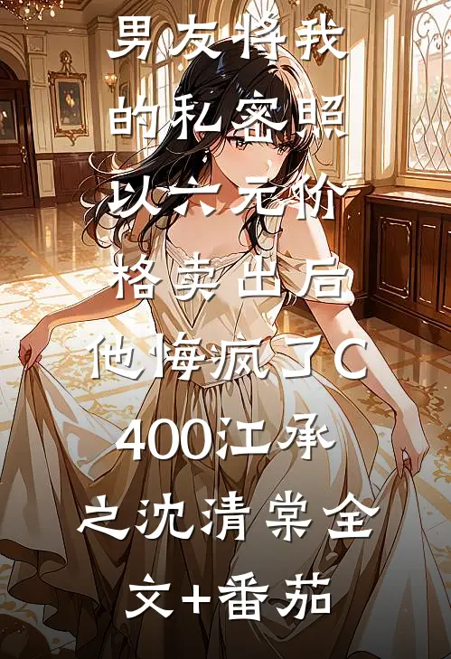 男友将我的私密照以六元价格卖出后，他悔疯了C400江承之沈清棠全文+番茄