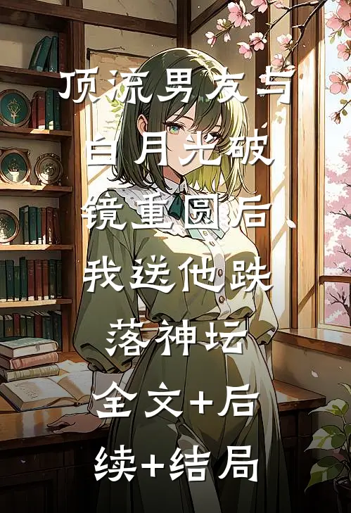 顶流男友与白月光破镜重圆后，我送他跌落神坛:全文+后续+结局