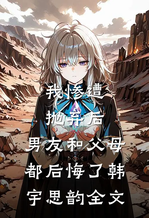 我惨遭抛弃后，男友和父母都后悔了韩宇思韵全文