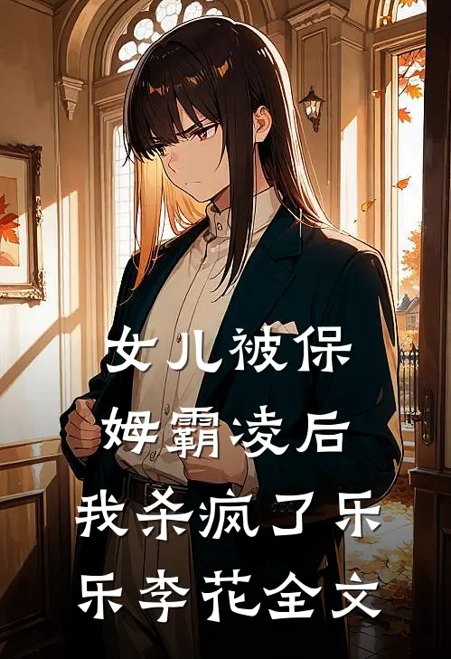 女儿被保姆霸凌后，我杀疯了乐乐李花全文