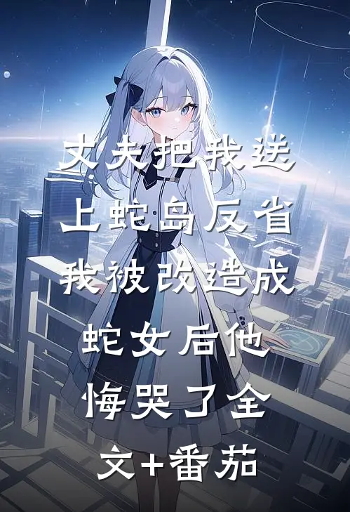 丈夫把我送上蛇岛反省，我被改造成蛇女后他悔哭了全文+番茄