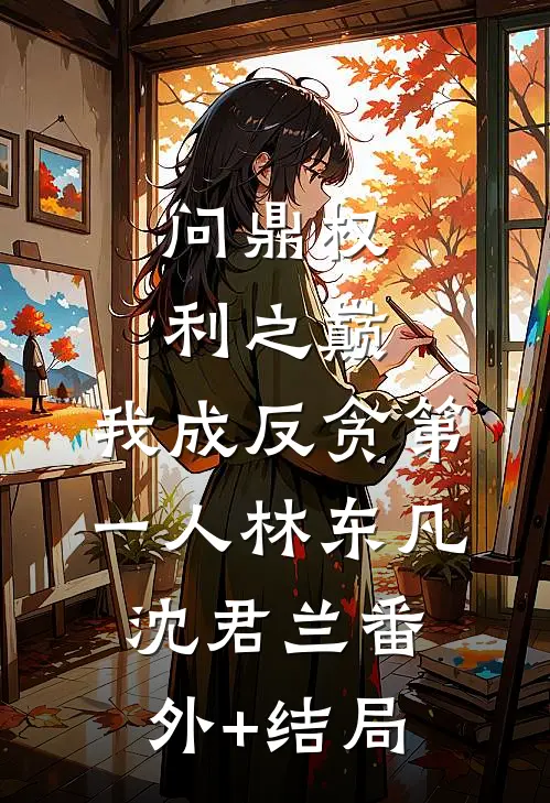 问鼎权利之巅，我成反贪第一人林东凡沈君兰(番外)+(结局)