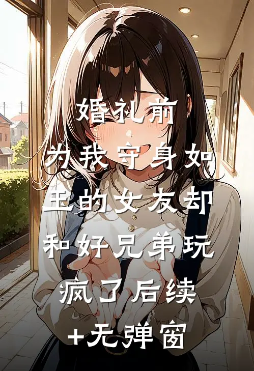 婚礼前，为我守身如玉的女友却和好兄弟玩疯了后续+无弹窗