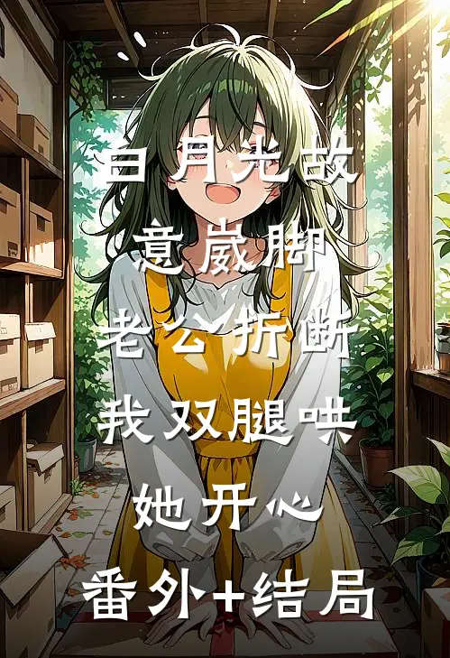 白月光故意崴脚，老公折断我双腿哄她开心:(番外)+(结局)