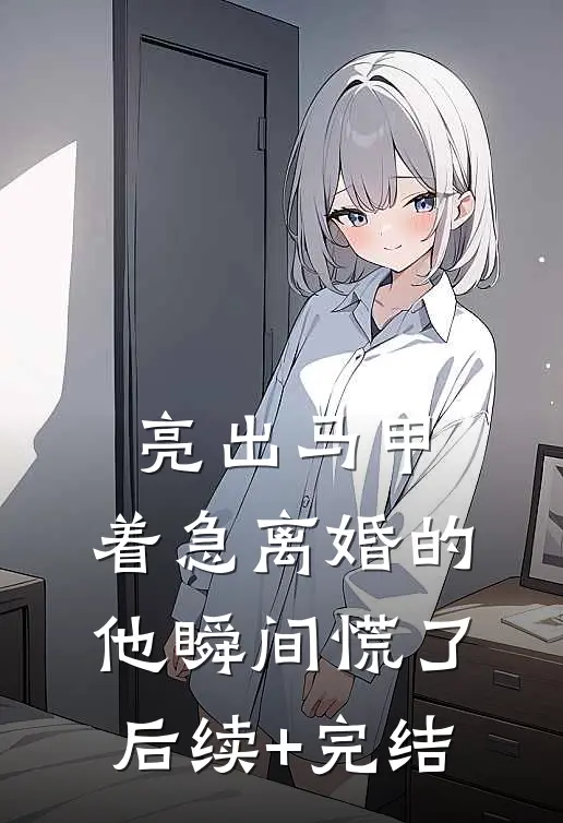 亮出马甲，着急离婚的他瞬间慌了后续+完结