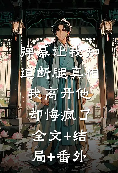 弹幕让我知道断腿真相，我离开他却悔疯了:全文+结局+番外