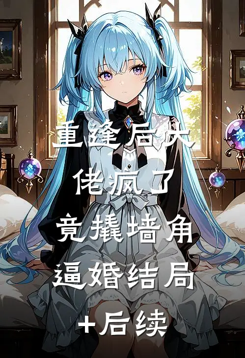 重逢后大佬疯了，竟撬墙角逼婚结局+后续