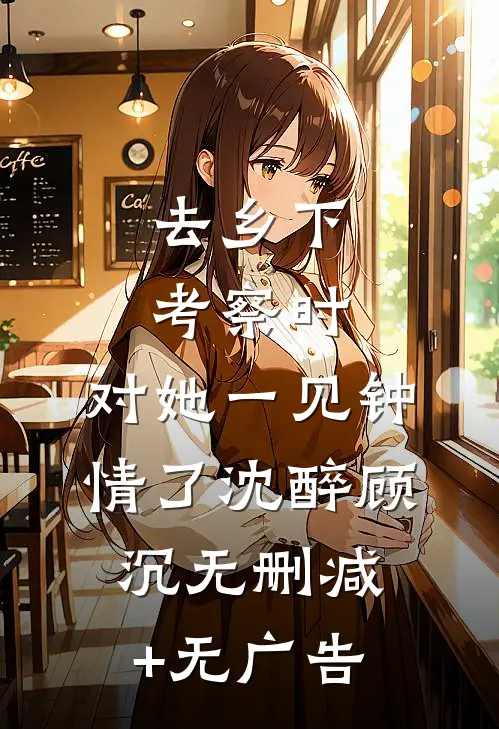 去乡下考察时，对她一见钟情了沈醉顾沉无删减+无广告