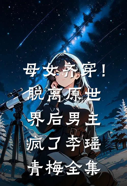 母女齐穿！脱离原世界后男主疯了李瑶青梅全集