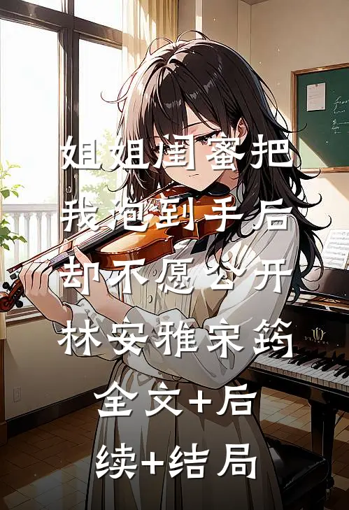姐姐闺蜜把我泡到手后，却不愿公开林安雅宋筠:全文+后续+结局