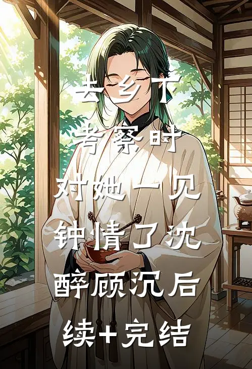 去乡下考察时，对她一见钟情了沈醉顾沉后续+完结
