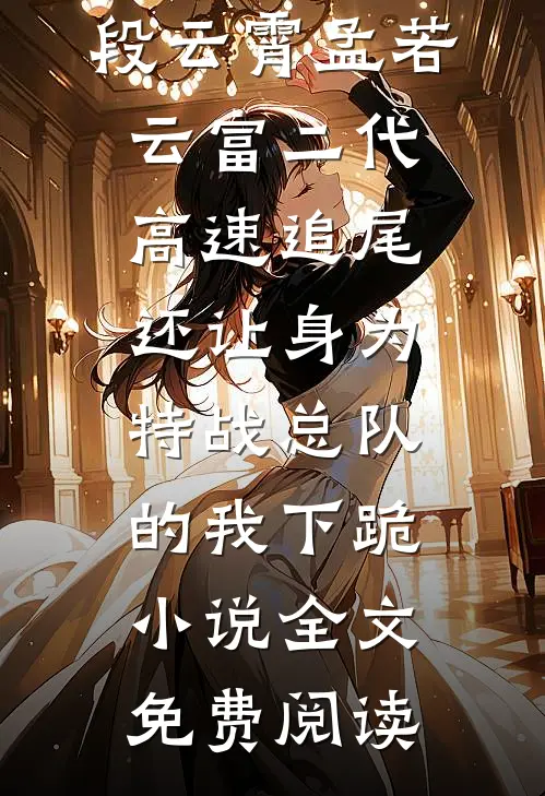 段云霄孟若云富二代高速追尾还让身为特战总队的我下跪小说全文免费阅读