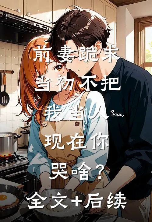 前妻跪求，当初不把我当人，现在你哭啥？全文+后续