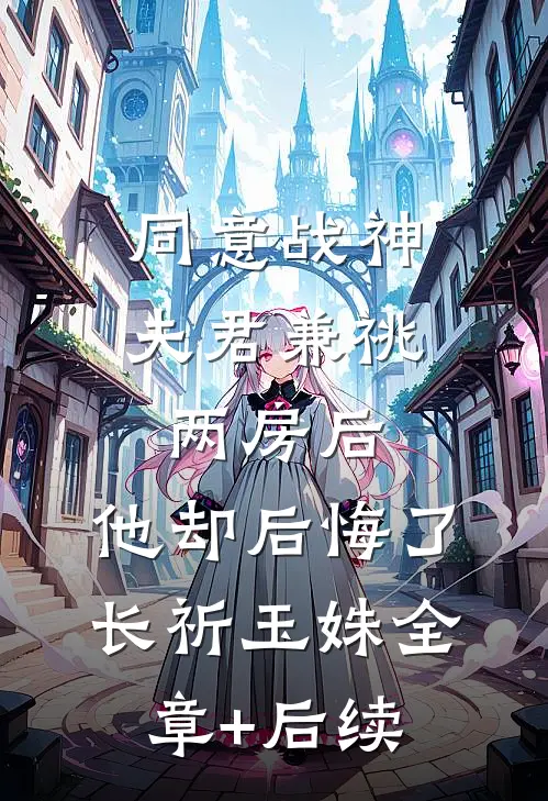 同意战神夫君兼祧两房后，他却后悔了长祈玉姝全章+后续