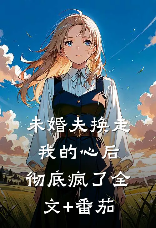 未婚夫换走我的心后，彻底疯了全文+番茄