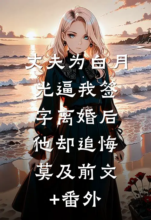 丈夫为白月光逼我签字离婚后，他却追悔莫及前文+番外