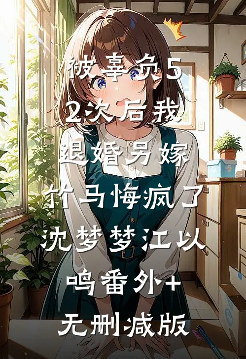 被辜负52次后我退婚另嫁，竹马悔疯了沈梦梦江以鸣番外+无删减版