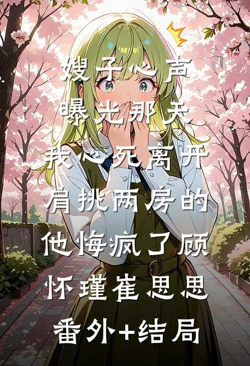 嫂子心声曝光那天，我心死离开，肩挑两房的他悔疯了顾怀瑾崔思思(番外)+(结局)