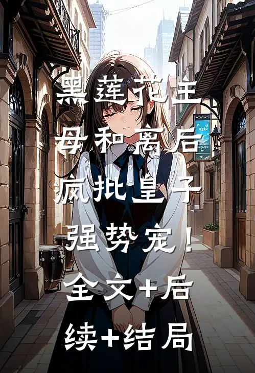 黑莲花主母和离后，疯批皇子强势宠！:全文+后续+结局