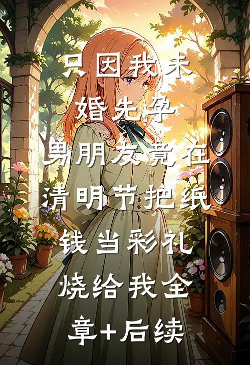 只因我未婚先孕，男朋友竟在清明节把纸钱当彩礼烧给我全章+后续