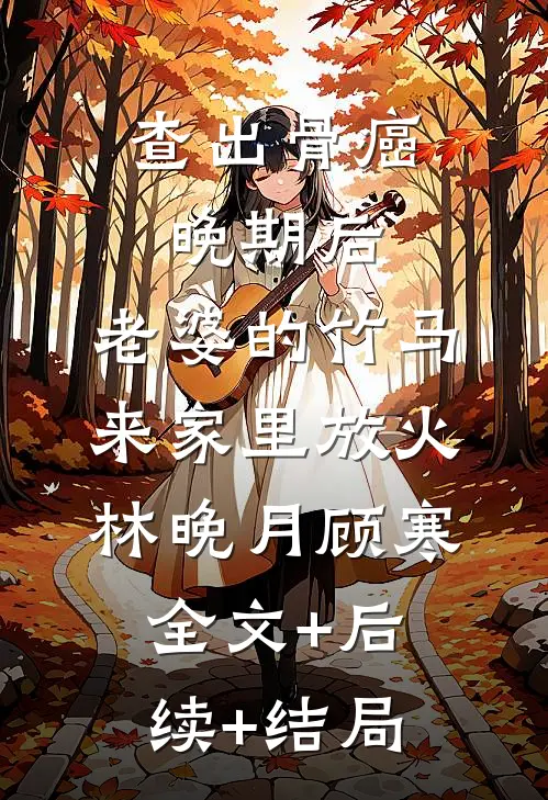 查出骨癌晚期后，老婆的竹马来家里放火林晚月顾寒:全文+后续+结局