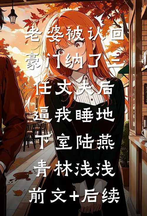 老婆被认回豪门纳了三任丈夫后，逼我睡地下室陆燕青林浅浅:前文+后续