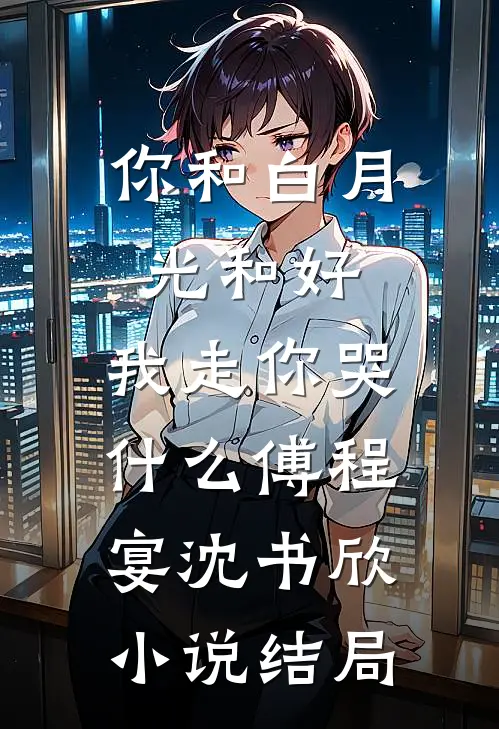 你和白月光和好，我走你哭什么傅程宴沈书欣小说结局