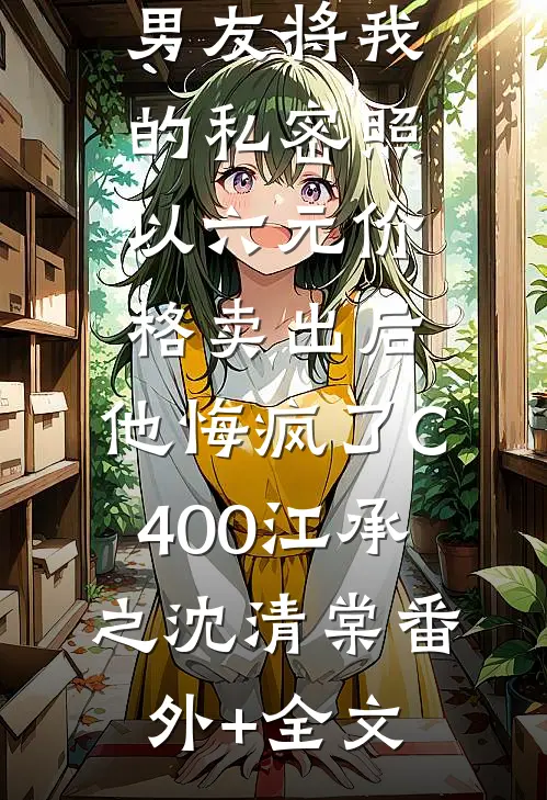 男友将我的私密照以六元价格卖出后，他悔疯了C400江承之沈清棠(番外)+(全文)