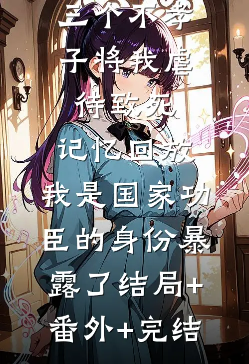 三个不孝子将我虐待致死，记忆回放，我是国家功臣的身份暴露了结局+番外+完结
