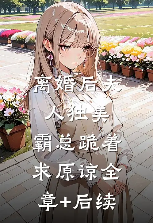 离婚后夫人独美，霸总跪着求原谅全章+后续