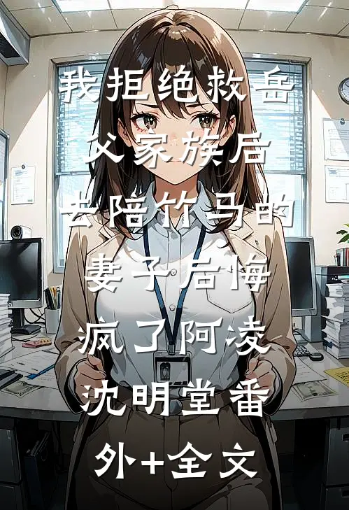 我拒绝救岳父家族后，去陪竹马的妻子后悔疯了阿凌沈明堂(番外)+(全文)