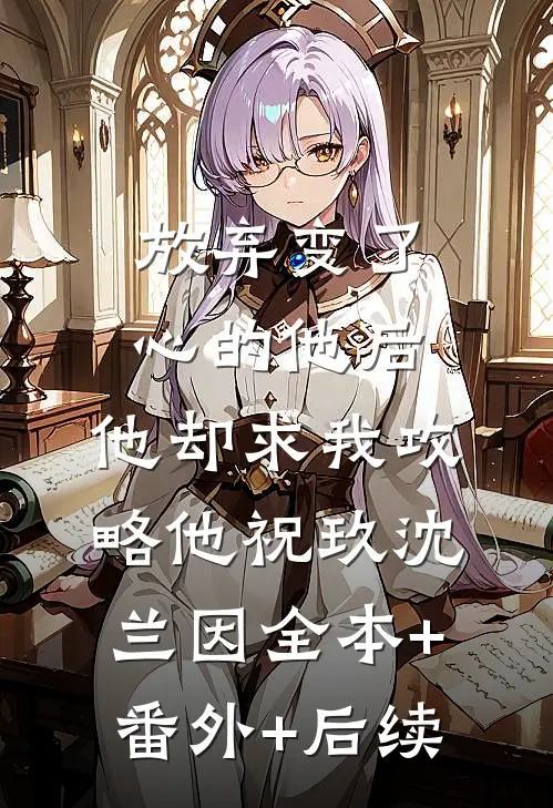 放弃变了心的他后，他却求我攻略他祝玖沈兰因全本+番外+后续