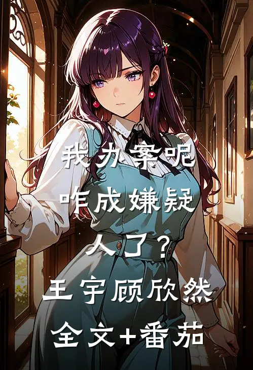 我办案呢，咋成嫌疑人了？王宇顾欣然全文+番茄