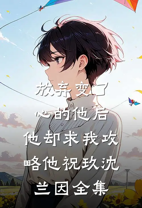 放弃变了心的他后，他却求我攻略他祝玖沈兰因全集