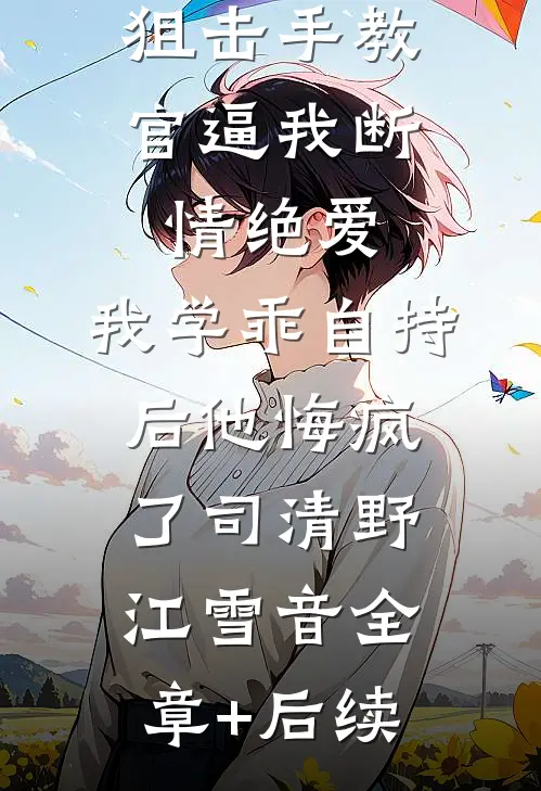 狙击手教官逼我断情绝爱，我学乖自持后他悔疯了司清野江雪音全章+后续