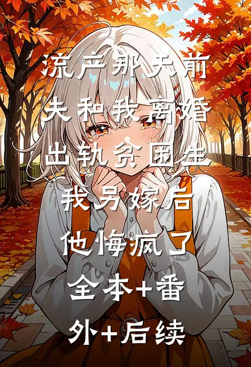 流产那天前夫和我离婚出轨贫困生，我另嫁后他悔疯了:全本+番外+后续