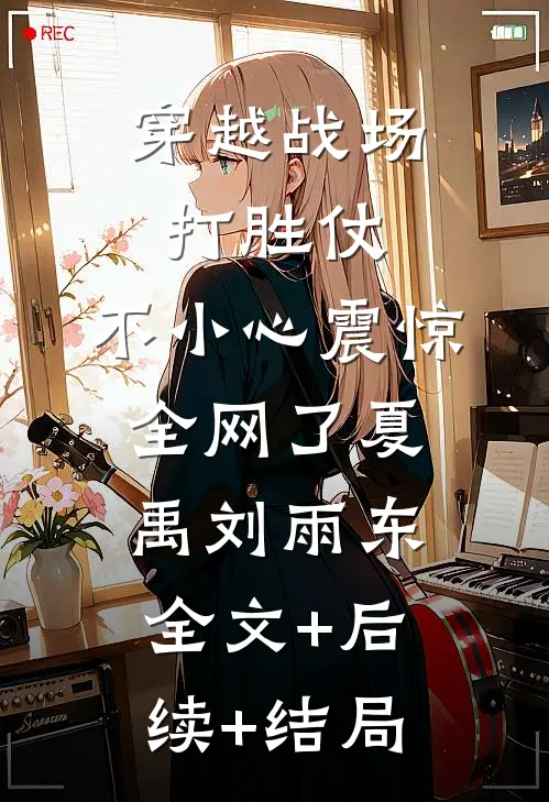穿越战场打胜仗，不小心震惊全网了夏禹刘雨东:全文+后续+结局