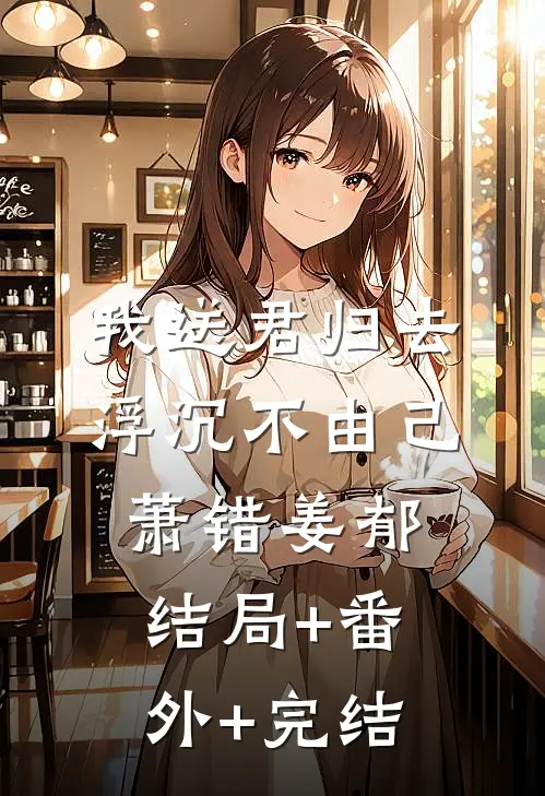 我送君归去，浮沉不由己萧错姜郁结局+番外+完结
